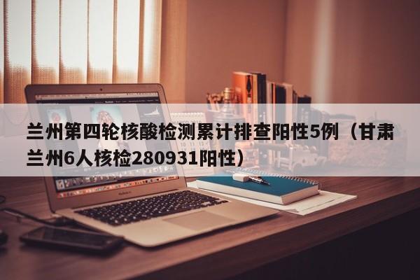 兰州第四轮核酸检测累计排查阳性5例（甘肃兰州6人核检280931阳性）