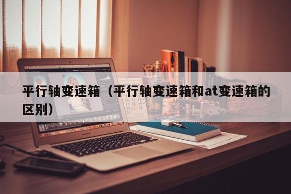 平行轴变速箱（平行轴变速箱和at变速箱的区别）