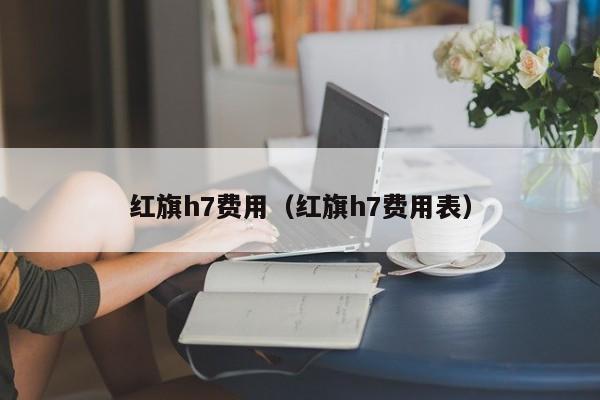 红旗h7费用（红旗h7费用表）