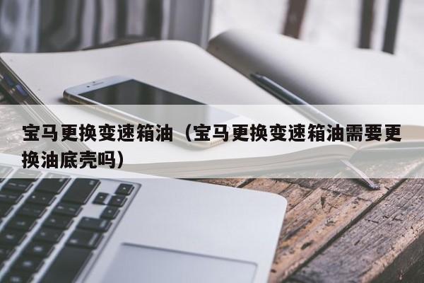 宝马更换变速箱油（宝马更换变速箱油需要更换油底壳吗）