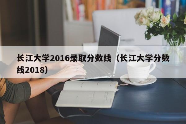 长江大学2016录取分数线（长江大学分数线2018）