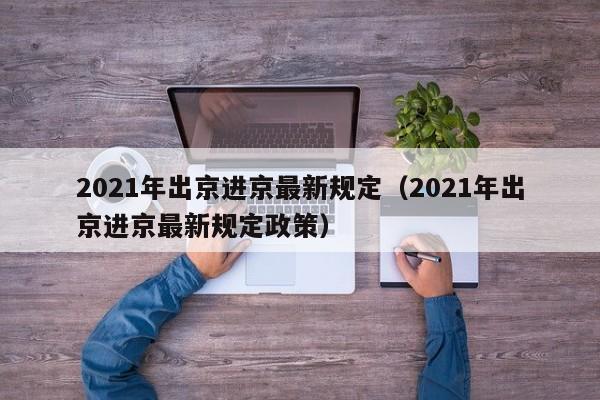 2021年出京进京最新规定（2021年出京进京最新规定政策）