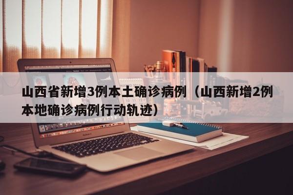 山西省新增3例本土确诊病例（山西新增2例本地确诊病例行动轨迹）
