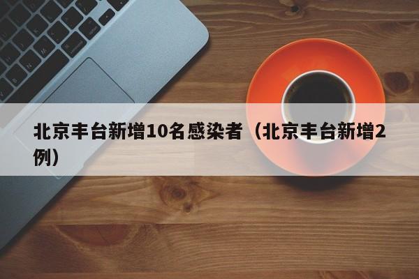 北京丰台新增10名感染者（北京丰台新增2例）