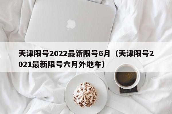 天津限号2022最新限号6月（天津限号2021最新限号六月外地车）