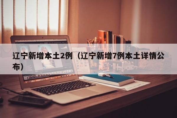 辽宁新增本土2例（辽宁新增7例本土详情公布）