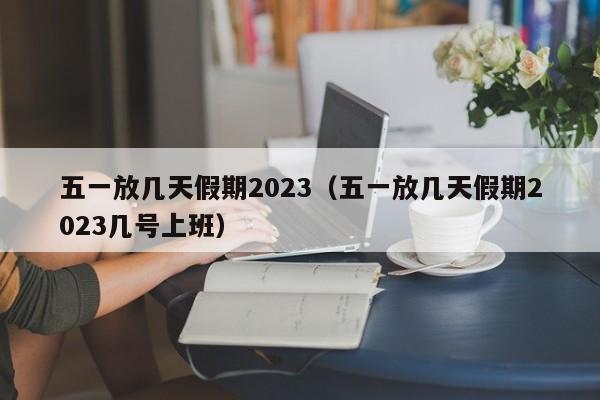 五一放几天假期2023（五一放几天假期2023几号上班）