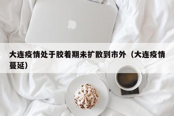 大连疫情处于胶着期未扩散到市外（大连疫情蔓延）
