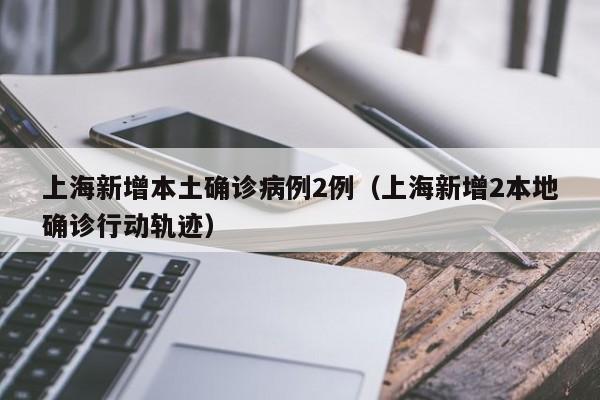 上海新增本土确诊病例2例（上海新增2本地确诊行动轨迹）