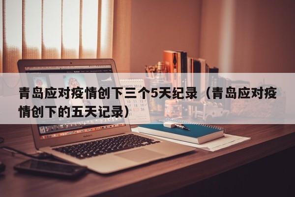 青岛应对疫情创下三个5天纪录（青岛应对疫情创下的五天记录）