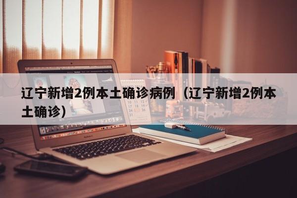 辽宁新增2例本土确诊病例（辽宁新增2例本土确诊）