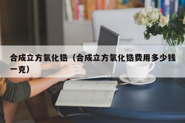 合成立方氧化锆（合成立方氧化锆费用多少钱一克）