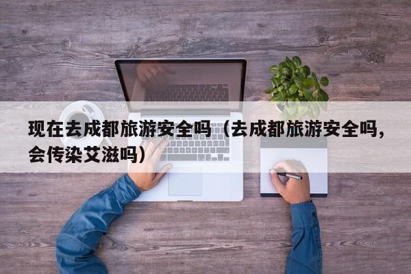现在去成都旅游安全吗（去成都旅游安全吗,会传染艾滋吗）