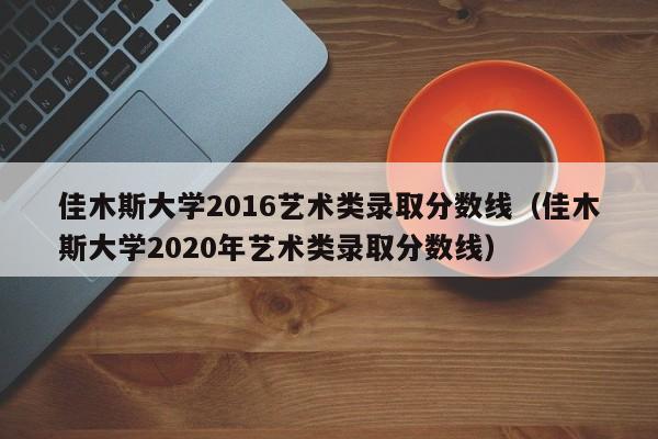 佳木斯大学2016艺术类录取分数线（佳木斯大学2020年艺术类录取分数线）