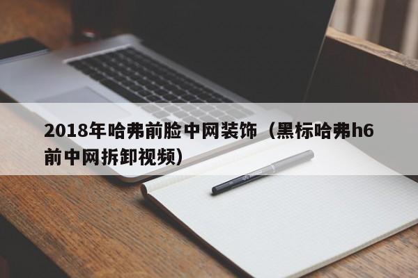 2018年哈弗前脸中网装饰（黑标哈弗h6前中网拆卸视频）