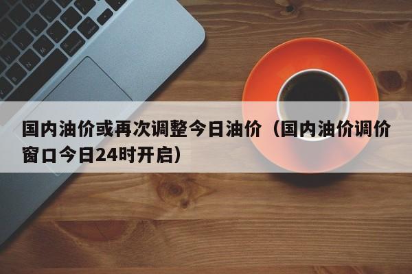 国内油价或再次调整今日油价（国内油价调价窗口今日24时开启）