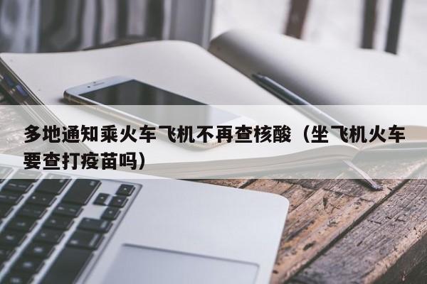 多地通知乘火车飞机不再查核酸（坐飞机火车要查打疫苗吗）