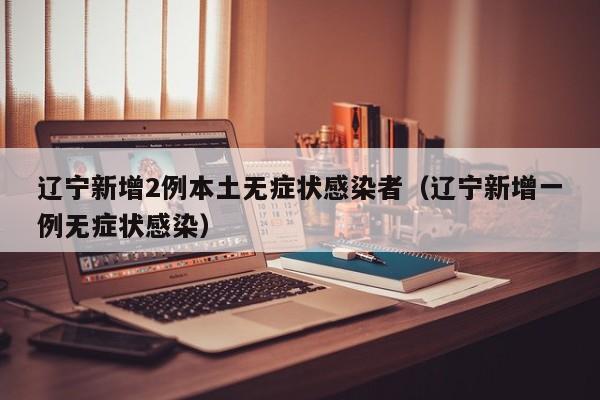 辽宁新增2例本土无症状感染者（辽宁新增一例无症状感染）