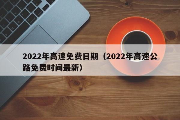 2022年高速免费日期（2022年高速公路免费时间最新）