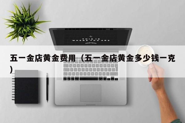 五一金店黄金费用（五一金店黄金多少钱一克）