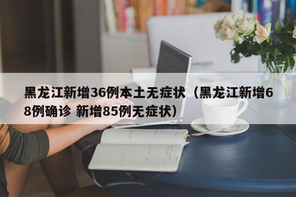 黑龙江新增36例本土无症状（黑龙江新增68例确诊 新增85例无症状）