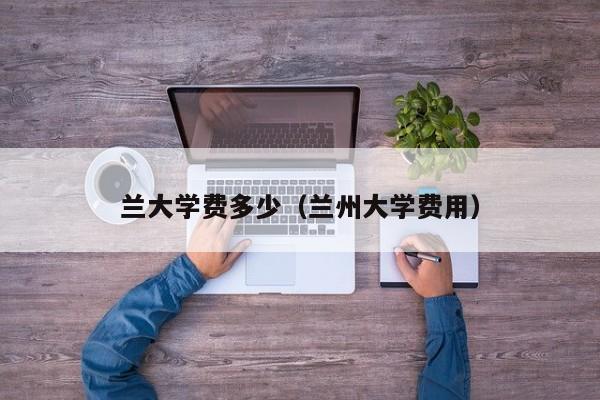 兰大学费多少（兰州大学费用）
