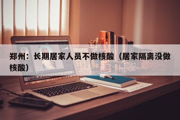 郑州：长期居家人员不做核酸（居家隔离没做核酸）