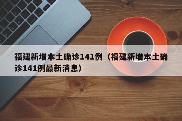 福建新增本土确诊141例（福建新增本土确诊141例最新消息）