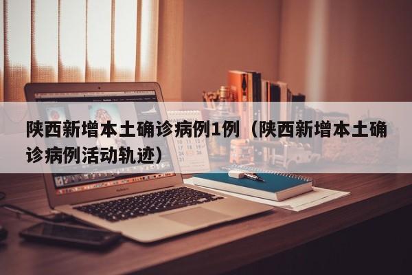 陕西新增本土确诊病例1例（陕西新增本土确诊病例活动轨迹）