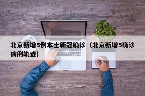 北京新增5例本土新冠确诊（北京新增5确诊病例轨迹）