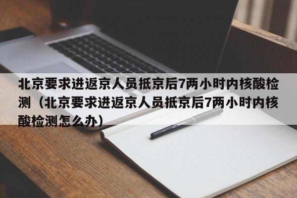 北京要求进返京人员抵京后7两小时内核酸检测（北京要求进返京人员抵京后7两小时内核酸检测怎么办）