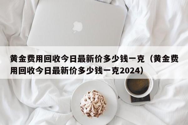 黄金费用回收今日最新价多少钱一克（黄金费用回收今日最新价多少钱一克2024）