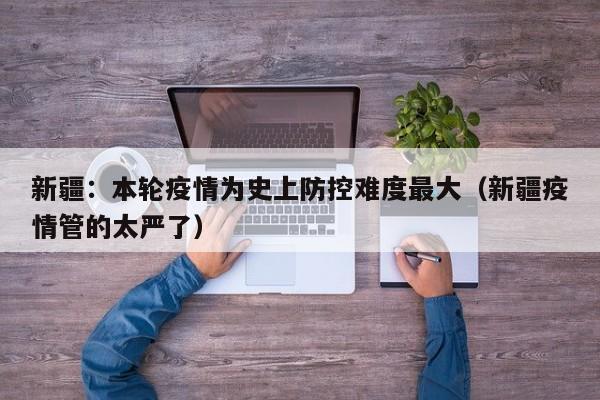 新疆：本轮疫情为史上防控难度最大（新疆疫情管的太严了）