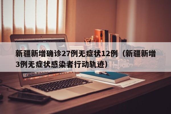 新疆新增确诊27例无症状12例（新疆新增3例无症状感染者行动轨迹）