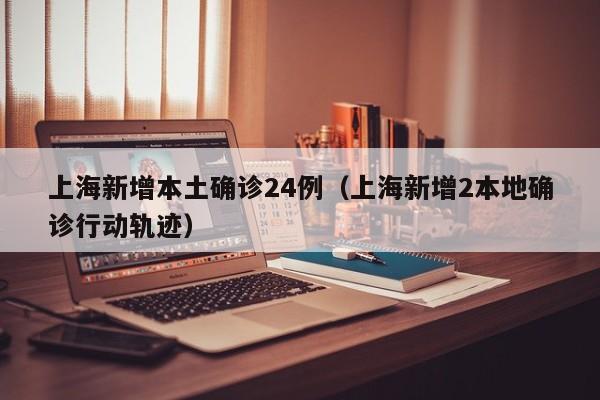 上海新增本土确诊24例（上海新增2本地确诊行动轨迹）