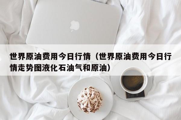 世界原油费用今日行情（世界原油费用今日行情走势图液化石油气和原油）