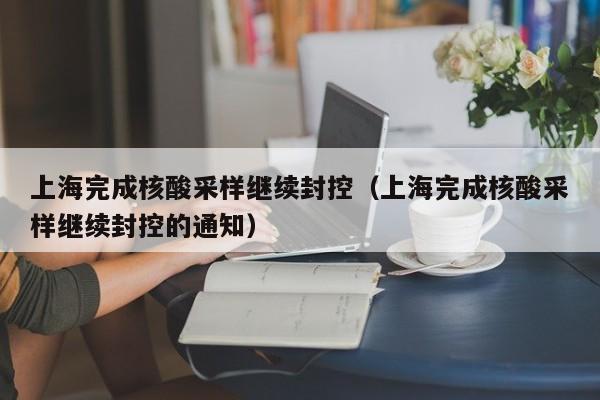 上海完成核酸采样继续封控（上海完成核酸采样继续封控的通知）