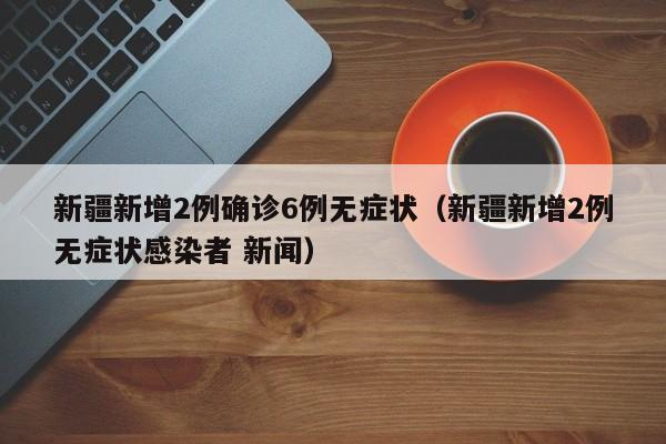 新疆新增2例确诊6例无症状（新疆新增2例无症状感染者 新闻）