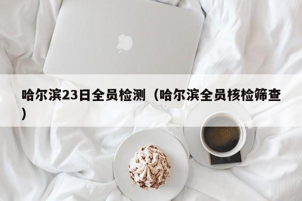 哈尔滨23日全员检测（哈尔滨全员核检筛查）