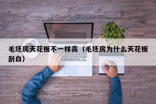 毛坯房天花板不一样高（毛坯房为什么天花板刮白）
