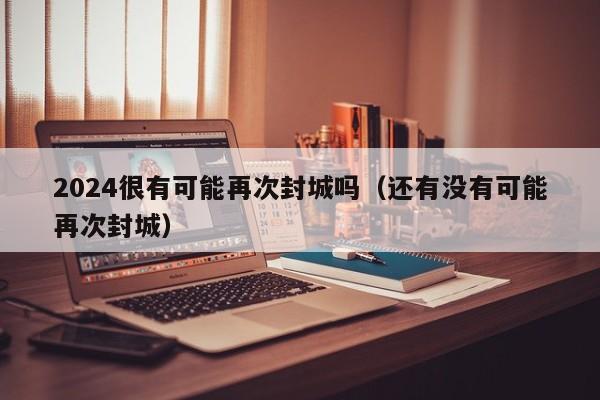 2024很有可能再次封城吗（还有没有可能再次封城）
