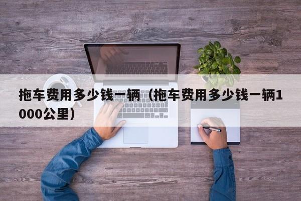 拖车费用多少钱一辆（拖车费用多少钱一辆1000公里）