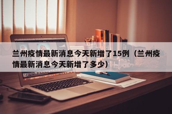 兰州疫情最新消息今天新增了15例（兰州疫情最新消息今天新增了多少）