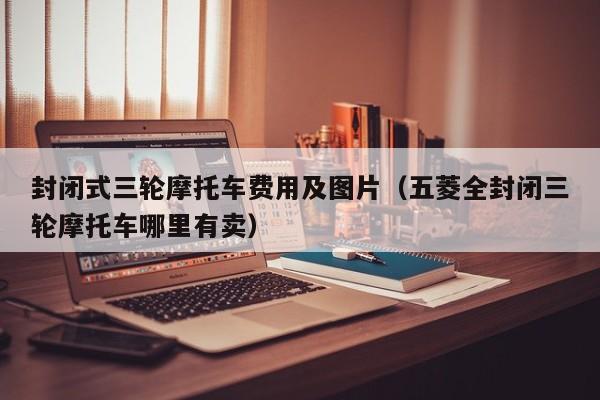 封闭式三轮摩托车费用及图片（五菱全封闭三轮摩托车哪里有卖）