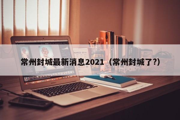 常州封城最新消息2021（常州封城了?）
