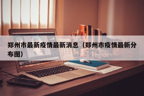 郑州市最新疫情最新消息（郑州市疫情最新分布图）
