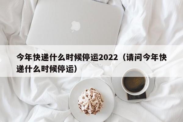 今年快递什么时候停运2022（请问今年快递什么时候停运）