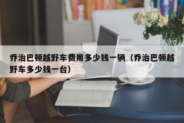 乔治巴顿越野车费用多少钱一辆（乔治巴顿越野车多少钱一台）