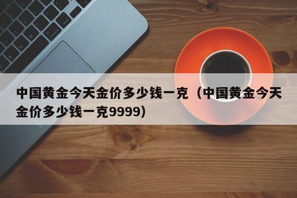 中国黄金今天金价多少钱一克（中国黄金今天金价多少钱一克9999）