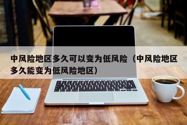 中风险地区多久可以变为低风险（中风险地区多久能变为低风险地区）